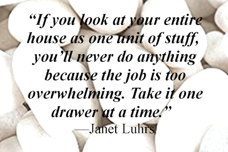 "If you look at your entire house as one unit of stuff, you'll never do anything because the job is too overwhelming. Take it one drawer at a time." - Janet Luhrs
